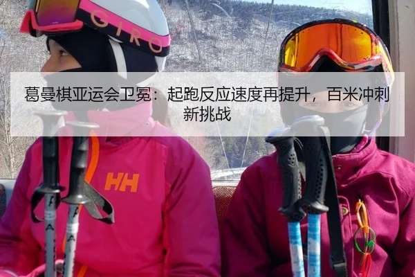葛曼棋亚运会卫冕：起跑反应速度再提升，百米冲刺新挑战