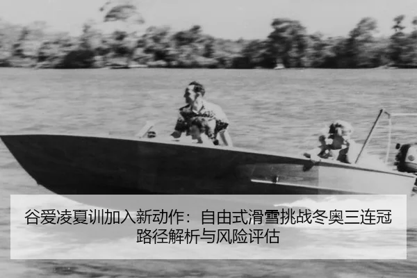 谷爱凌夏训加入新动作：自由式滑雪挑战冬奥三连冠路径解析与风险评估