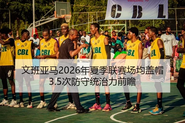 文班亚马2026年夏季联赛场均盖帽3.5次防守统治力前瞻