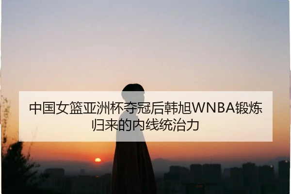 中国女篮亚洲杯夺冠后韩旭WNBA锻炼归来的内线统治力